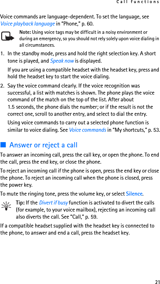 Call functions21Voice commands are language-dependent. To set the language, see Voice playback language in “Phone,” p. 60.Note: Using voice tags may be difficult in a noisy environment or during an emergency, so you should not rely solely upon voice dialing in all circumstances.1. In the standby mode, press and hold the right selection key. A short tone is played, and Speak now is displayed.If you are using a compatible headset with the headset key, press and hold the headset key to start the voice dialing.2. Say the voice command clearly. If the voice recognition was successful, a list with matches is shown. The phone plays the voice command of the match on the top of the list. After about 1.5 seconds, the phone dials the number; or if the result is not the correct one, scroll to another entry, and select to dial the entry.Using voice commands to carry out a selected phone function is similar to voice dialing. See Voice commands in “My shortcuts,” p. 53.■Answer or reject a callTo answer an incoming call, press the call key, or open the phone. To end the call, press the end key, or close the phone.To reject an incoming call if the phone is open, press the end key or close the phone. To reject an incoming call when the phone is closed, press the power key.To mute the ringing tone, press the volume key, or select Silence.Tip: If the Divert if busy function is activated to divert the calls (for example, to your voice mailbox), rejecting an incoming call also diverts the call. See “Call,” p. 59.If a compatible headset supplied with the headset key is connected to the phone, to answer and end a call, press the headset key.