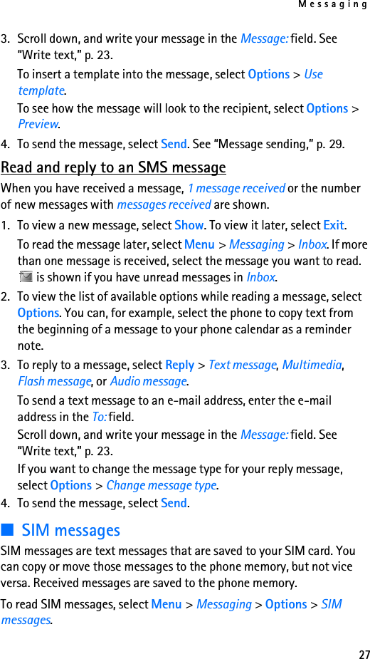 Messaging273. Scroll down, and write your message in the Message: field. See “Write text,” p. 23.To insert a template into the message, select Options &gt; Use template.To see how the message will look to the recipient, select Options &gt; Preview.4. To send the message, select Send. See “Message sending,” p. 29.Read and reply to an SMS messageWhen you have received a message, 1 message received or the number of new messages with messages received are shown.1. To view a new message, select Show. To view it later, select Exit.To read the message later, select Menu &gt; Messaging &gt; Inbox. If more than one message is received, select the message you want to read.  is shown if you have unread messages in Inbox.2. To view the list of available options while reading a message, select Options. You can, for example, select the phone to copy text from the beginning of a message to your phone calendar as a reminder note.3. To reply to a message, select Reply &gt; Text message, Multimedia, Flash message, or Audio message.To send a text message to an e-mail address, enter the e-mail address in the To: field.Scroll down, and write your message in the Message: field. See “Write text,” p. 23.If you want to change the message type for your reply message, select Options &gt; Change message type.4. To send the message, select Send.■SIM messagesSIM messages are text messages that are saved to your SIM card. You can copy or move those messages to the phone memory, but not vice versa. Received messages are saved to the phone memory.To read SIM messages, select Menu &gt; Messaging &gt; Options &gt; SIM messages.