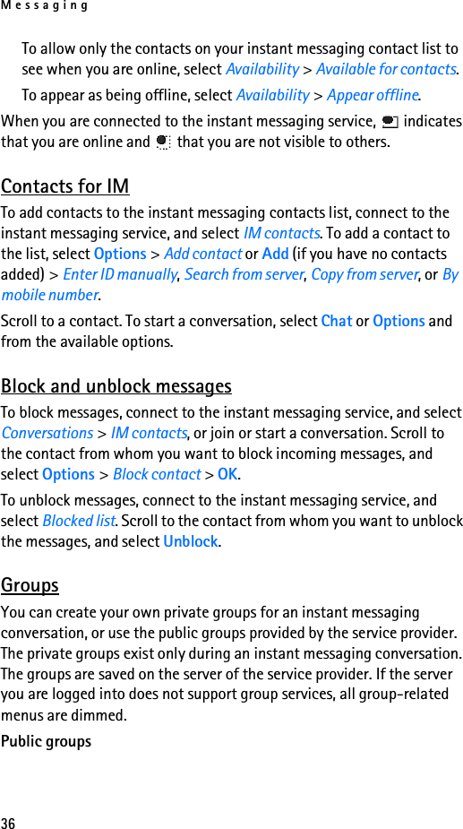 Messaging36To allow only the contacts on your instant messaging contact list to see when you are online, select Availability &gt; Available for contacts.To appear as being offline, select Availability &gt; Appear offline.When you are connected to the instant messaging service,   indicates that you are online and   that you are not visible to others.Contacts for IMTo add contacts to the instant messaging contacts list, connect to the instant messaging service, and select IM contacts. To add a contact to the list, select Options &gt; Add contact or Add (if you have no contacts added) &gt; Enter ID manually, Search from server, Copy from server, or By mobile number. Scroll to a contact. To start a conversation, select Chat or Options and from the available options.Block and unblock messagesTo block messages, connect to the instant messaging service, and select Conversations &gt; IM contacts, or join or start a conversation. Scroll to the contact from whom you want to block incoming messages, and select Options &gt; Block contact &gt; OK.To unblock messages, connect to the instant messaging service, and select Blocked list. Scroll to the contact from whom you want to unblock the messages, and select Unblock.GroupsYou can create your own private groups for an instant messaging conversation, or use the public groups provided by the service provider. The private groups exist only during an instant messaging conversation. The groups are saved on the server of the service provider. If the server you are logged into does not support group services, all group-related menus are dimmed.Public groups