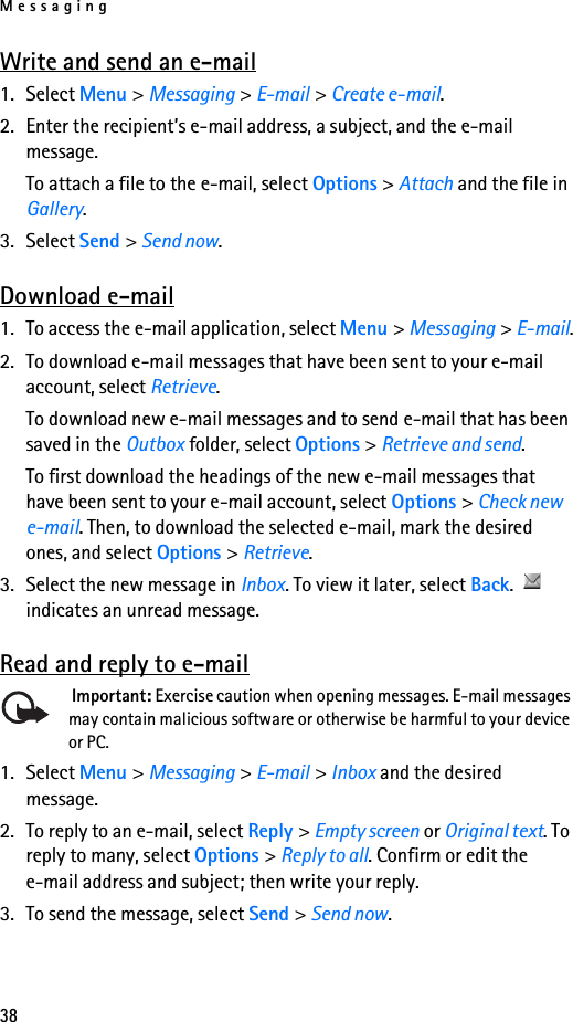 Messaging38Write and send an e-mail1. Select Menu &gt; Messaging &gt; E-mail &gt; Create e-mail.2. Enter the recipient’s e-mail address, a subject, and the e-mail message.To attach a file to the e-mail, select Options &gt; Attach and the file in Gallery.3. Select Send &gt; Send now.Download e-mail1. To access the e-mail application, select Menu &gt; Messaging &gt; E-mail.2. To download e-mail messages that have been sent to your e-mail account, select Retrieve.To download new e-mail messages and to send e-mail that has been saved in the Outbox folder, select Options &gt; Retrieve and send.To first download the headings of the new e-mail messages that have been sent to your e-mail account, select Options &gt; Check new e-mail. Then, to download the selected e-mail, mark the desired ones, and select Options &gt; Retrieve.3. Select the new message in Inbox. To view it later, select Back.  indicates an unread message.Read and reply to e-mail Important: Exercise caution when opening messages. E-mail messages may contain malicious software or otherwise be harmful to your device or PC.1. Select Menu &gt; Messaging &gt; E-mail &gt; Inbox and the desired message.2. To reply to an e-mail, select Reply &gt; Empty screen or Original text. To reply to many, select Options &gt; Reply to all. Confirm or edit the e-mail address and subject; then write your reply.3. To send the message, select Send &gt; Send now.