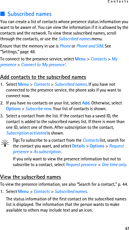 Contacts47■Subscribed namesYou can create a list of contacts whose presence status information you want to be aware of. You can view the information if it is allowed by the contacts and the network. To view these subscribed names, scroll through the contacts, or use the Subscribed names menu.Ensure that the memory in use is Phone or Phone and SIM. See “Settings,” page 48.To connect to the presence service, select Menu &gt; Contacts &gt; My presence &gt; Connect to &apos;My presence&apos;.Add contacts to the subscribed names1. Select Menu &gt; Contacts &gt; Subscribed names. If you have not connected to the presence service, the phone asks if you want to connect now.2. If you have no contacts on your list, select Add. Otherwise, select Options &gt; Subscribe new. Your list of contacts is shown.3. Select a contact from the list. If the contact has a saved ID, the contact is added to the subscribed names list. If there is more than one ID, select one of them. After subscription to the contact, Subscription activated is shown.Tip: To subscribe to a contact from the Contacts list, search for the contact you want, and select Details &gt; Options &gt; Request presence &gt; As subscription.If you only want to view the presence information but not to subscribe to a contact, select Request presence &gt; One time only.View the subscribed namesTo view the presence information, see also “Search for a contact,” p. 44.1. Select Menu &gt; Contacts &gt; Subscribed names.The status information of the first contact on the subscribed names list is displayed. The information that the person wants to make available to others may include text and an icon.