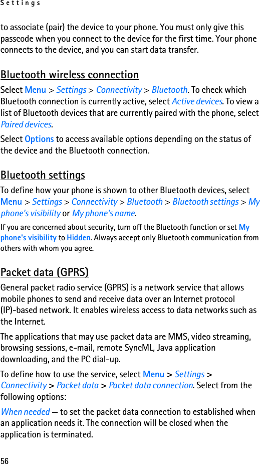 Settings56to associate (pair) the device to your phone. You must only give this passcode when you connect to the device for the first time. Your phone connects to the device, and you can start data transfer.Bluetooth wireless connectionSelect Menu &gt; Settings &gt; Connectivity &gt; Bluetooth. To check which Bluetooth connection is currently active, select Active devices. To view a list of Bluetooth devices that are currently paired with the phone, select Paired devices.Select Options to access available options depending on the status of the device and the Bluetooth connection.Bluetooth settingsTo define how your phone is shown to other Bluetooth devices, select Menu &gt; Settings &gt; Connectivity &gt; Bluetooth &gt; Bluetooth settings &gt; My phone&apos;s visibility or My phone&apos;s name.If you are concerned about security, turn off the Bluetooth function or set My phone&apos;s visibility to Hidden. Always accept only Bluetooth communication from others with whom you agree.Packet data (GPRS)General packet radio service (GPRS) is a network service that allows mobile phones to send and receive data over an Internet protocol (IP)-based network. It enables wireless access to data networks such as the Internet.The applications that may use packet data are MMS, video streaming, browsing sessions, e-mail, remote SyncML, Java application downloading, and the PC dial-up.To define how to use the service, select Menu &gt; Settings &gt; Connectivity &gt; Packet data &gt; Packet data connection. Select from the following options:When needed — to set the packet data connection to established when an application needs it. The connection will be closed when the application is terminated.