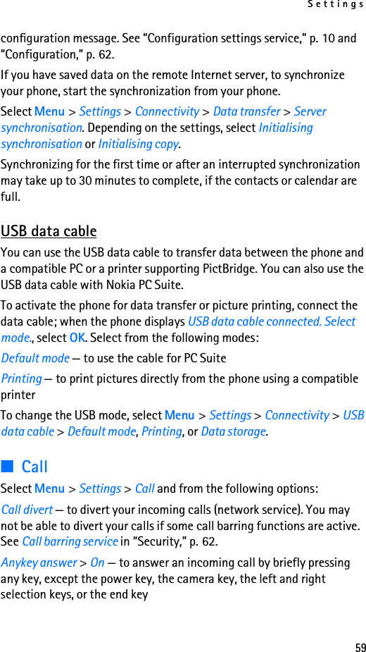 Settings59configuration message. See “Configuration settings service,” p. 10 and “Configuration,” p. 62.If you have saved data on the remote Internet server, to synchronize your phone, start the synchronization from your phone.Select Menu &gt; Settings &gt; Connectivity &gt; Data transfer &gt; Server synchronisation. Depending on the settings, select Initialising synchronisation or Initialising copy.Synchronizing for the first time or after an interrupted synchronization may take up to 30 minutes to complete, if the contacts or calendar are full.USB data cableYou can use the USB data cable to transfer data between the phone and a compatible PC or a printer supporting PictBridge. You can also use the USB data cable with Nokia PC Suite.To activate the phone for data transfer or picture printing, connect the data cable; when the phone displays USB data cable connected. Select mode., select OK. Select from the following modes:Default mode — to use the cable for PC SuitePrinting — to print pictures directly from the phone using a compatible printerTo change the USB mode, select Menu &gt; Settings &gt; Connectivity &gt; USB data cable &gt; Default mode, Printing, or Data storage.■CallSelect Menu &gt; Settings &gt; Call and from the following options:Call divert — to divert your incoming calls (network service). You may not be able to divert your calls if some call barring functions are active. See Call barring service in “Security,” p. 62.Anykey answer &gt; On — to answer an incoming call by briefly pressing any key, except the power key, the camera key, the left and right selection keys, or the end key