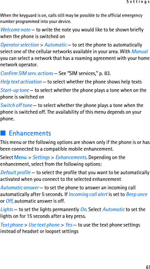 Settings61When the keyguard is on, calls still may be possible to the official emergency number programmed into your device. Welcome note — to write the note you would like to be shown briefly when the phone is switched onOperator selection &gt; Automatic — to set the phone to automatically select one of the cellular networks available in your area. With Manual you can select a network that has a roaming agreement with your home network operator.Confirm SIM serv. actions — See “SIM services,” p. 83.Help text activation — to select whether the phone shows help textsStart-up tone — to select whether the phone plays a tone when on the phone is switched onSwitch off tone — to select whether the phone plays a tone when the phone is switched off. The availability of this menu depends on your phone.■EnhancementsThis menu or the following options are shown only if the phone is or has been connected to a compatible mobile enhancement.Select Menu &gt; Settings &gt; Enhancements. Depending on the enhancement, select from the following options:Default profile — to select the profile that you want to be automatically activated when you connect to the selected enhancementAutomatic answer — to set the phone to answer an incoming call automatically after 5 seconds. If Incoming call alert is set to Beep once or Off, automatic answer is off.Lights — to set the lights permanently On. Select Automatic to set the lights on for 15 seconds after a key press.Text phone &gt; Use text phone &gt; Yes — to use the text phone settings instead of headset or loopset settings