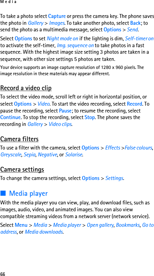 Media66To take a photo select Capture or press the camera key. The phone saves the photo in Gallery &gt; Images. To take another photo, select Back; to send the photo as a multimedia message, select Options &gt; Send.Select Options to set Night mode on if the lighting is dim, Self-timer on to activate the self-timer, Img. sequence on to take photos in a fast sequence. With the highest image size setting 3 photos are taken in a sequence, with other size settings 5 photos are taken.Your device supports an image capture resolution of 1280 x 960 pixels. The image resolution in these materials may appear different.Record a video clipTo select the video mode, scroll left or right in horizontal position, or select Options &gt; Video. To start the video recording, select Record. To pause the recording, select Pause; to resume the recording, select Continue. To stop the recording, select Stop. The phone saves the recording in Gallery &gt; Video clips.Camera filtersTo use a filter with the camera, select Options &gt; Effects &gt;False colours, Greyscale, Sepia, Negative, or Solarise. Camera settingsTo change the camera settings, select Options &gt; Settings. ■Media playerWith the media player you can view, play, and download files, such as images, audio, video, and animated images. You can also view compatible streaming videos from a network server (network service).Select Menu &gt; Media &gt; Media player &gt; Open gallery, Bookmarks, Go to address, or Media downloads.