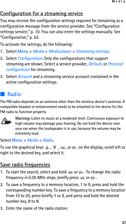 Media67Configuration for a streaming serviceYou may receive the configuration settings required for streaming as a configuration message from the service provider. See “Configuration settings service,” p. 10. You can also enter the settings manually. See “Configuration,” p. 62.To activate the settings, do the following:1. Select Menu &gt; Media &gt; Media player &gt; Streaming settings.2. Select Configuration. Only the configurations that support streaming are shown. Select a service provider, Default, or Personal configuration for streaming.3. Select Account and a streaming service account contained in the active configuration settings.■RadioThe FM radio depends on an antenna other than the wireless device’s antenna. A compatible headset or enhancement needs to be attached to the device for the FM radio to function properly.Warning: Listen to music at a moderate level. Continuous exposure to high volume may damage your hearing. Do not hold the device near your ear when the loudspeaker is in use, because the volume may be extremely loud.Select Menu &gt; Media &gt; Radio.To use the graphical keys  ,  ,  , or   on the display, scroll left or right to the desired key, and select it.Save radio frequencies1. To start the search, select and hold   or  . To change the radio frequency in 0.05 MHz steps, briefly press   or  .2. To save a frequency to a memory location, 1 to 9, press and hold the corresponding number key. To save a frequency to a memory location from 10 to 20, press briefly 1 or 2, and press and hold the desired number key, 0 to 9.3. Enter the name of the radio station.