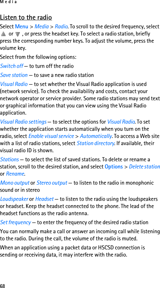 Media68Listen to the radioSelect Menu &gt; Media &gt; Radio. To scroll to the desired frequency, select  or  , or press the headset key. To select a radio station, briefly press the corresponding number keys. To adjust the volume, press the volume key.Select from the following options:Switch off — to turn off the radioSave station — to save a new radio stationVisual Radio — to set whether the Visual Radio application is used (network service). To check the availability and costs, contact your network operator or service provider. Some radio stations may send text or graphical information that you can view using the Visual Radio application.Visual Radio settings — to select the options for Visual Radio. To set whether the application starts automatically when you turn on the radio, select Enable visual service &gt; Automatically. To access a Web site with a list of radio stations, select Station directory. If available, their visual radio ID is shown.Stations — to select the list of saved stations. To delete or rename a station, scroll to the desired station, and select Options &gt; Delete station or Rename.Mono output or Stereo output — to listen to the radio in monophonic sound or in stereoLoudspeaker or Headset — to listen to the radio using the loudspeakers or headset. Keep the headset connected to the phone. The lead of the headset functions as the radio antenna.Set frequency — to enter the frequency of the desired radio stationYou can normally make a call or answer an incoming call while listening to the radio. During the call, the volume of the radio is muted.When an application using a packet data or HSCSD connection is sending or receiving data, it may interfere with the radio.