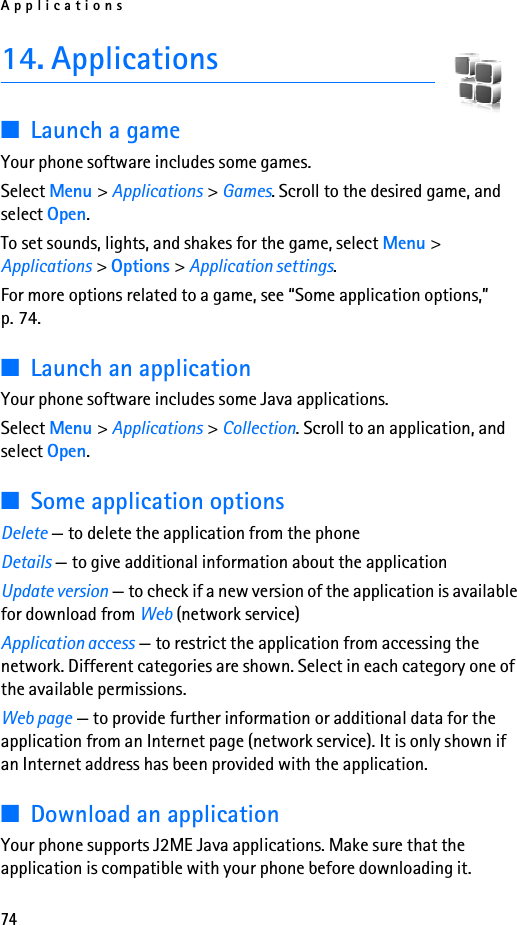 Applications7414. Applications■Launch a gameYour phone software includes some games. Select Menu &gt; Applications &gt; Games. Scroll to the desired game, and select Open.To set sounds, lights, and shakes for the game, select Menu &gt; Applications &gt; Options &gt; Application settings.For more options related to a game, see “Some application options,” p. 74.■Launch an applicationYour phone software includes some Java applications. Select Menu &gt; Applications &gt; Collection. Scroll to an application, and select Open.■Some application optionsDelete — to delete the application from the phoneDetails — to give additional information about the applicationUpdate version — to check if a new version of the application is available for download from Web (network service)Application access — to restrict the application from accessing the network. Different categories are shown. Select in each category one of the available permissions.Web page — to provide further information or additional data for the application from an Internet page (network service). It is only shown if an Internet address has been provided with the application.■Download an applicationYour phone supports J2ME Java applications. Make sure that the application is compatible with your phone before downloading it.