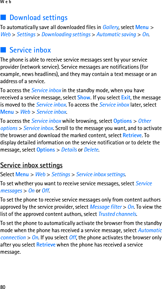 Web80■Download settingsTo automatically save all downloaded files in Gallery, select Menu &gt; Web &gt; Settings &gt; Downloading settings &gt; Automatic saving &gt; On.■Service inboxThe phone is able to receive service messages sent by your service provider (network service). Service messages are notifications (for example, news headlines), and they may contain a text message or an address of a service.To access the Service inbox in the standby mode, when you have received a service message, select Show. If you select Exit, the message is moved to the Service inbox. To access the Service inbox later, select Menu &gt; Web &gt; Service inbox.To access the Service inbox while browsing, select Options &gt; Other options &gt; Service inbox. Scroll to the message you want, and to activate the browser and download the marked content, select Retrieve. To display detailed information on the service notification or to delete the message, select Options &gt; Details or Delete.Service inbox settingsSelect Menu &gt; Web &gt; Settings &gt; Service inbox settings.To set whether you want to receive service messages, select Service messages &gt; On or Off.To set the phone to receive service messages only from content authors approved by the service provider, select Message filter &gt; On. To view the list of the approved content authors, select Trusted channels.To set the phone to automatically activate the browser from the standby mode when the phone has received a service message, select Automatic connection &gt; On. If you select Off, the phone activates the browser only after you select Retrieve when the phone has received a service message.
