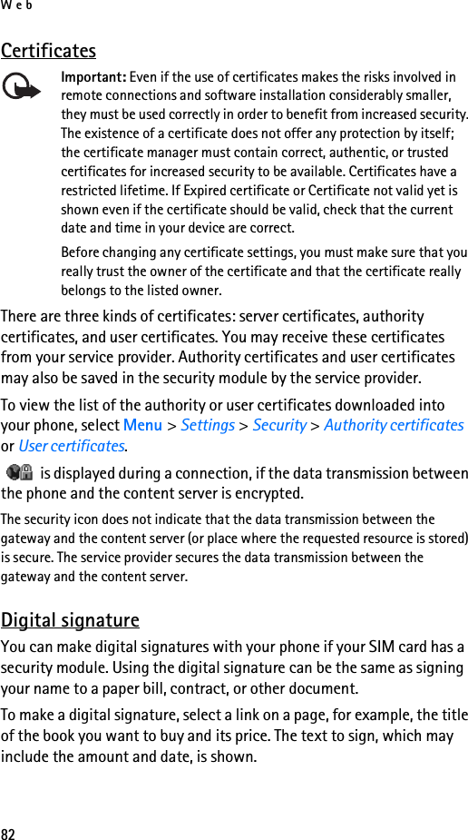 Web82CertificatesImportant: Even if the use of certificates makes the risks involved in remote connections and software installation considerably smaller, they must be used correctly in order to benefit from increased security. The existence of a certificate does not offer any protection by itself; the certificate manager must contain correct, authentic, or trusted certificates for increased security to be available. Certificates have a restricted lifetime. If Expired certificate or Certificate not valid yet is shown even if the certificate should be valid, check that the current date and time in your device are correct.Before changing any certificate settings, you must make sure that you really trust the owner of the certificate and that the certificate really belongs to the listed owner.There are three kinds of certificates: server certificates, authority certificates, and user certificates. You may receive these certificates from your service provider. Authority certificates and user certificates may also be saved in the security module by the service provider.To view the list of the authority or user certificates downloaded into your phone, select Menu &gt; Settings &gt; Security &gt; Authority certificates or User certificates.   is displayed during a connection, if the data transmission between the phone and the content server is encrypted.The security icon does not indicate that the data transmission between the gateway and the content server (or place where the requested resource is stored) is secure. The service provider secures the data transmission between the gateway and the content server.Digital signatureYou can make digital signatures with your phone if your SIM card has a security module. Using the digital signature can be the same as signing your name to a paper bill, contract, or other document.To make a digital signature, select a link on a page, for example, the title of the book you want to buy and its price. The text to sign, which may include the amount and date, is shown.