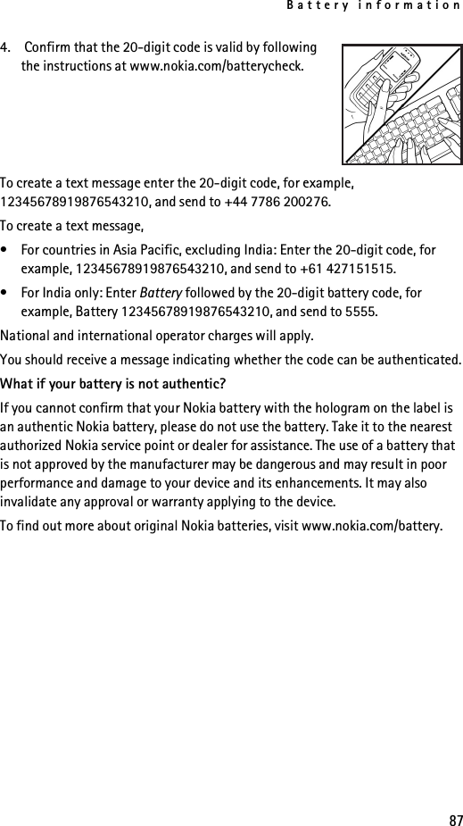 Battery information874.  Confirm that the 20-digit code is valid by following the instructions at www.nokia.com/batterycheck.To create a text message enter the 20-digit code, for example, 12345678919876543210, and send to +44 7786 200276.To create a text message,• For countries in Asia Pacific, excluding India: Enter the 20-digit code, for example, 12345678919876543210, and send to +61 427151515.• For India only: Enter Battery followed by the 20-digit battery code, for example, Battery 12345678919876543210, and send to 5555.National and international operator charges will apply.You should receive a message indicating whether the code can be authenticated.What if your battery is not authentic?If you cannot confirm that your Nokia battery with the hologram on the label is an authentic Nokia battery, please do not use the battery. Take it to the nearest authorized Nokia service point or dealer for assistance. The use of a battery that is not approved by the manufacturer may be dangerous and may result in poor performance and damage to your device and its enhancements. It may also invalidate any approval or warranty applying to the device.To find out more about original Nokia batteries, visit www.nokia.com/battery.