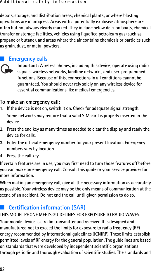 Additional safety information92depots, storage, and distribution areas; chemical plants; or where blasting operations are in progress. Areas with a potentially explosive atmosphere are often but not always clearly marked. They include below deck on boats, chemical transfer or storage facilities, vehicles using liquefied petroleum gas (such as propane or butane), and areas where the air contains chemicals or particles such as grain, dust, or metal powders.■Emergency callsImportant: Wireless phones, including this device, operate using radio signals, wireless networks, landline networks, and user-programmed functions. Because of this, connections in all conditions cannot be guaranteed. You should never rely solely on any wireless device for essential communications like medical emergencies.To make an emergency call:1. If the device is not on, switch it on. Check for adequate signal strength.Some networks may require that a valid SIM card is properly inserted in the device.2. Press the end key as many times as needed to clear the display and ready the device for calls.3. Enter the official emergency number for your present location. Emergency numbers vary by location.4. Press the call key.If certain features are in use, you may first need to turn those features off before you can make an emergency call. Consult this guide or your service provider for more information.When making an emergency call, give all the necessary information as accurately as possible. Your wireless device may be the only means of communication at the scene of an accident. Do not end the call until given permission to do so.■Certification information (SAR)THIS MODEL PHONE MEETS GUIDELINES FOR EXPOSURE TO RADIO WAVES.Your mobile device is a radio transmitter and receiver. It is designed and manufactured not to exceed the limits for exposure to radio frequency (RF) energy recommended by international guidelines (ICNIRP). These limits establish permitted levels of RF energy for the general population. The guidelines are based on standards that were developed by independent scientific organizations through periodic and thorough evaluation of scientific studies. The standards and 
