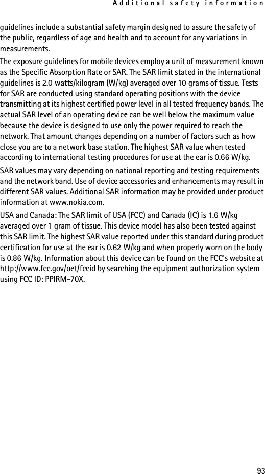 Additional safety information93guidelines include a substantial safety margin designed to assure the safety of the public, regardless of age and health and to account for any variations in measurements.The exposure guidelines for mobile devices employ a unit of measurement known as the Specific Absorption Rate or SAR. The SAR limit stated in the international guidelines is 2.0 watts/kilogram (W/kg) averaged over 10 grams of tissue. Tests for SAR are conducted using standard operating positions with the device transmitting at its highest certified power level in all tested frequency bands. The actual SAR level of an operating device can be well below the maximum value because the device is designed to use only the power required to reach the network. That amount changes depending on a number of factors such as how close you are to a network base station. The highest SAR value when tested according to international testing procedures for use at the ear is 0.66 W/kg. SAR values may vary depending on national reporting and testing requirements and the network band. Use of device accessories and enhancements may result in different SAR values. Additional SAR information may be provided under product information at www.nokia.com.USA and Canada: The SAR limit of USA (FCC) and Canada (IC) is 1.6 W/kg averaged over 1 gram of tissue. This device model has also been tested against this SAR limit. The highest SAR value reported under this standard during product certification for use at the ear is 0.62 W/kg and when properly worn on the body is 0.86 W/kg. Information about this device can be found on the FCC&apos;s website at http://www.fcc.gov/oet/fccid by searching the equipment authorization system using FCC ID: PPIRM-70X.