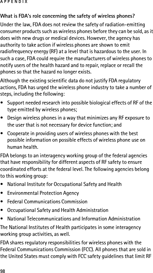 APPENDIX98What is FDA&apos;s role concerning the safety of wireless phones?Under the law, FDA does not review the safety of radiation-emitting consumer products such as wireless phones before they can be sold, as it does with new drugs or medical devices. However, the agency has authority to take action if wireless phones are shown to emit radiofrequency energy (RF) at a level that is hazardous to the user. In such a case, FDA could require the manufacturers of wireless phones to notify users of the health hazard and to repair, replace or recall the phones so that the hazard no longer exists.Although the existing scientific data do not justify FDA regulatory actions, FDA has urged the wireless phone industry to take a number of steps, including the following:• Support needed research into possible biological effects of RF of the type emitted by wireless phones; • Design wireless phones in a way that minimizes any RF exposure to the user that is not necessary for device function; and • Cooperate in providing users of wireless phones with the best possible information on possible effects of wireless phone use on human health.FDA belongs to an interagency working group of the federal agencies that have responsibility for different aspects of RF safety to ensure coordinated efforts at the federal level. The following agencies belong to this working group:• National Institute for Occupational Safety and Health• Environmental Protection Agency• Federal Communications Commission• Occupational Safety and Health Administration• National Telecommunications and Information AdministrationThe National Institutes of Health participates in some interagency working group activities, as well.FDA shares regulatory responsibilities for wireless phones with the Federal Communications Commission (FCC). All phones that are sold in the United States must comply with FCC safety guidelines that limit RF 