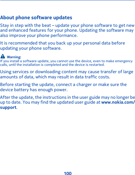 About phone software updates Stay in step with the beat – update your phone software to get newand enhanced features for your phone. Updating the software mayalso improve your phone performance.It is recommended that you back up your personal data beforeupdating your phone software.Warning:If you install a software update, you cannot use the device, even to make emergencycalls, until the installation is completed and the device is restarted.Using services or downloading content may cause transfer of largeamounts of data, which may result in data traffic costs.Before starting the update, connect a charger or make sure thedevice battery has enough power.After the update, the instructions in the user guide may no longer beup to date. You may find the updated user guide at www.nokia.com/support.100
