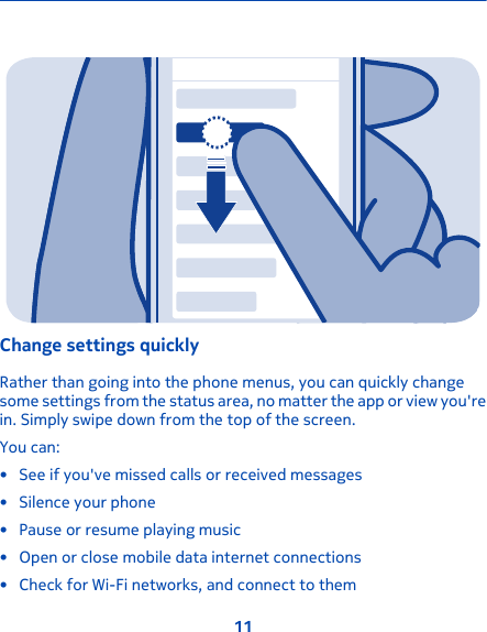 Change settings quicklyRather than going into the phone menus, you can quickly changesome settings from the status area, no matter the app or view you&apos;rein. Simply swipe down from the top of the screen.You can:• See if you&apos;ve missed calls or received messages• Silence your phone• Pause or resume playing music• Open or close mobile data internet connections• Check for Wi-Fi networks, and connect to them11