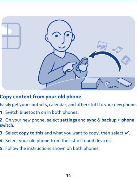 Copy content from your old phoneEasily get your contacts, calendar, and other stuff to your new phone.1. Switch Bluetooth on in both phones.2. On your new phone, select settings and sync &amp; backup &gt; phoneswitch.3. Select copy to this and what you want to copy, then select  .4. Select your old phone from the list of found devices.5. Follow the instructions shown on both phones.14