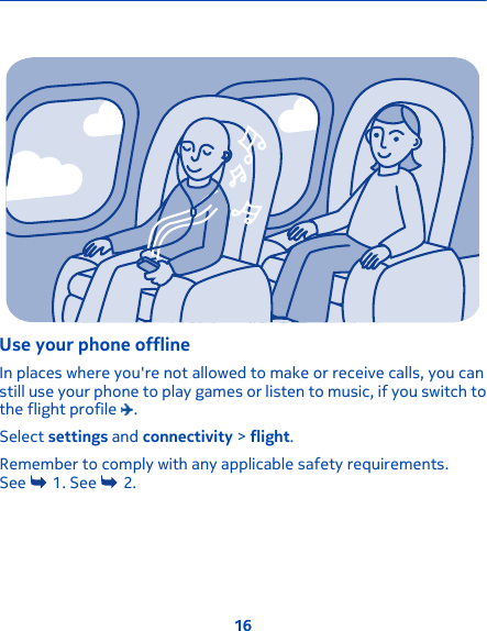 Use your phone offlineIn places where you&apos;re not allowed to make or receive calls, you canstill use your phone to play games or listen to music, if you switch tothe flight profile  .Select settings and connectivity &gt; flight.Remember to comply with any applicable safety requirements.See   1. See   2.16