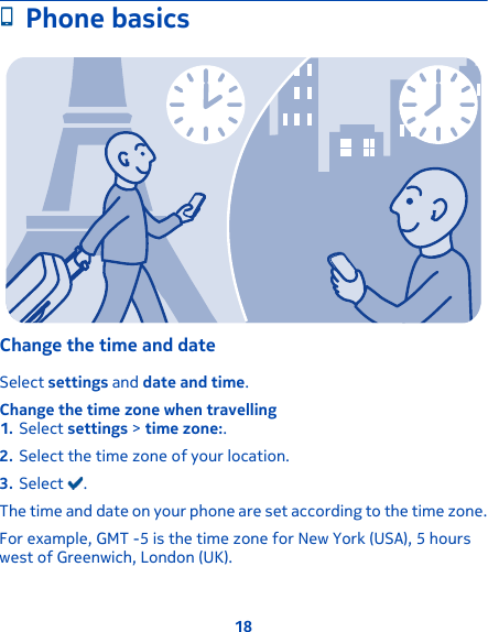 Phone basicsChange the time and dateSelect settings and date and time.Change the time zone when travelling1. Select settings &gt; time zone:.2. Select the time zone of your location.3. Select  .The time and date on your phone are set according to the time zone.For example, GMT -5 is the time zone for New York (USA), 5 hourswest of Greenwich, London (UK).18