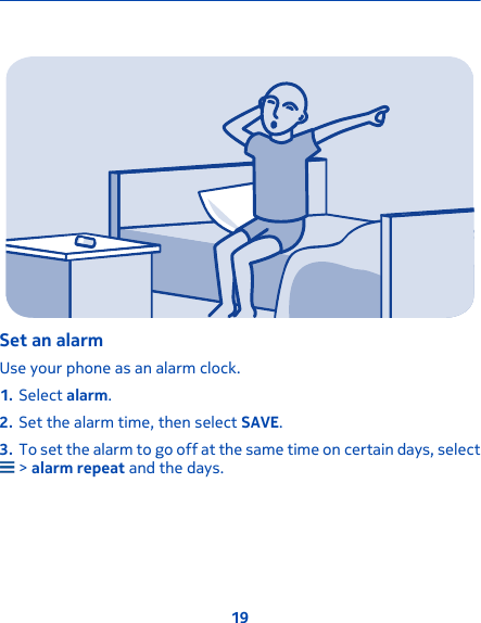 Set an alarmUse your phone as an alarm clock.1. Select alarm.2. Set the alarm time, then select SAVE.3. To set the alarm to go off at the same time on certain days, select &gt; alarm repeat and the days.19