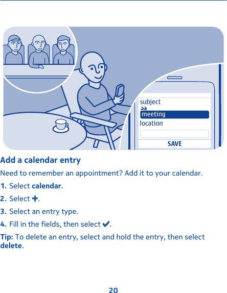 subjectlocationSAVEmeetingAdd a calendar entryNeed to remember an appointment? Add it to your calendar.1. Select calendar.2. Select  .3. Select an entry type.4. Fill in the fields, then select  .Tip: To delete an entry, select and hold the entry, then selectdelete.20