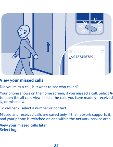 all calls0123456789View your missed callsDid you miss a call, but want to see who called?Your phone shows on the home screen, if you missed a call. Select to open the all calls view. It lists the calls you have made  , received, or missed  .To call back, select a number or contact.Missed and received calls are saved only if the network supports it,and your phone is switched on and within the network service area.View your missed calls laterSelect log.24