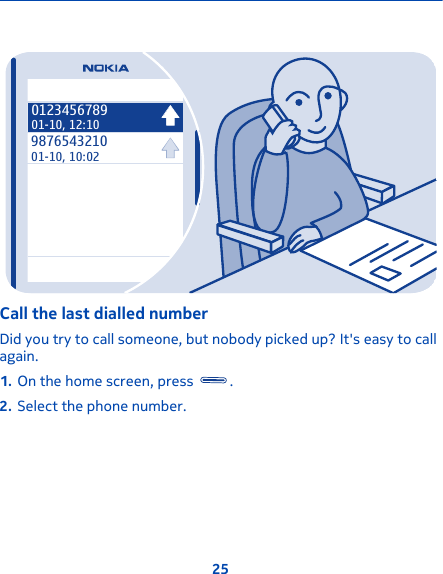 987654321001-10, 10:02012345678901-10, 12:10Call the last dialled numberDid you try to call someone, but nobody picked up? It&apos;s easy to callagain.1. On the home screen, press  .2. Select the phone number.25
