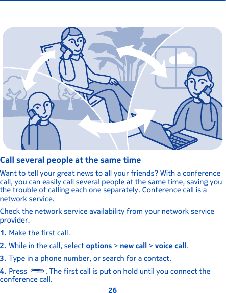 Call several people at the same timeWant to tell your great news to all your friends? With a conferencecall, you can easily call several people at the same time, saving youthe trouble of calling each one separately. Conference call is anetwork service.Check the network service availability from your network serviceprovider.1. Make the first call.2. While in the call, select options &gt; new call &gt; voice call.3. Type in a phone number, or search for a contact.4. Press  . The first call is put on hold until you connect theconference call.26