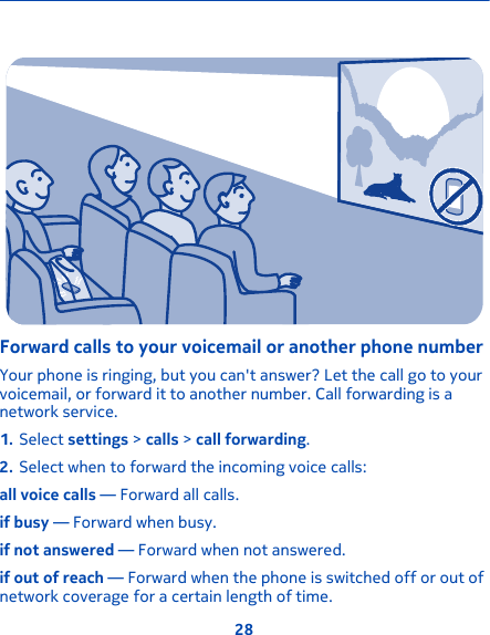 Forward calls to your voicemail or another phone numberYour phone is ringing, but you can&apos;t answer? Let the call go to yourvoicemail, or forward it to another number. Call forwarding is anetwork service.1. Select settings &gt; calls &gt; call forwarding.2. Select when to forward the incoming voice calls:all voice calls — Forward all calls.if busy — Forward when busy.if not answered — Forward when not answered.if out of reach — Forward when the phone is switched off or out ofnetwork coverage for a certain length of time.28