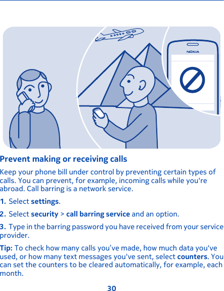 Prevent making or receiving callsKeep your phone bill under control by preventing certain types ofcalls. You can prevent, for example, incoming calls while you&apos;reabroad. Call barring is a network service.1. Select settings.2. Select security &gt; call barring service and an option.3. Type in the barring password you have received from your serviceprovider.Tip: To check how many calls you’ve made, how much data you&apos;veused, or how many text messages you&apos;ve sent, select counters. Youcan set the counters to be cleared automatically, for example, eachmonth.30