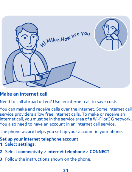 Make an internet callNeed to call abroad often? Use an internet call to save costs.You can make and receive calls over the internet. Some internet callservice providers allow free internet calls. To make or receive aninternet call, you must be in the service area of a Wi-Fi or 3G network.You also need to have an account in an internet call service.The phone wizard helps you set up your account in your phone.Set up your internet telephone account1. Select settings.2. Select connectivity &gt; internet telephone &gt; CONNECT.3. Follow the instructions shown on the phone.31