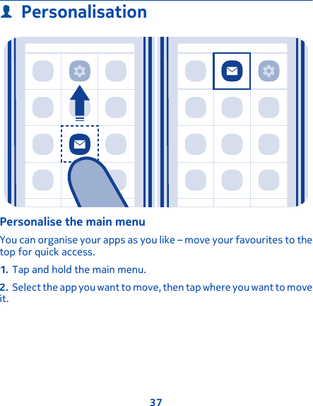PersonalisationPersonalise the main menuYou can organise your apps as you like – move your favourites to thetop for quick access.1. Tap and hold the main menu.2. Select the app you want to move, then tap where you want to moveit.37