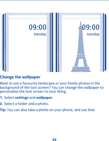 09:00tuesday09:00tuesdayChange the wallpaperWant to see a favourite landscape or your family photos in thebackground of the lock screen? You can change the wallpaper topersonalise the lock screen to your liking.1. Select settings and wallpaper.2. Select a folder and a photo.Tip: You can also take a photo on your phone, and use that.39