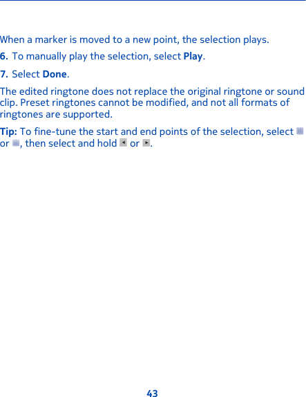 When a marker is moved to a new point, the selection plays.6. To manually play the selection, select Play.7. Select Done.The edited ringtone does not replace the original ringtone or soundclip. Preset ringtones cannot be modified, and not all formats ofringtones are supported.Tip: To fine-tune the start and end points of the selection, select or  , then select and hold   or  .43