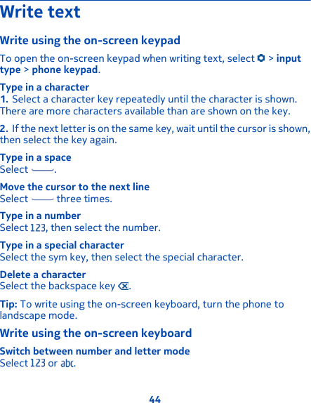 Write textWrite using the on-screen keypadTo open the on-screen keypad when writing text, select   &gt; inputtype &gt; phone keypad.Type in a character1. Select a character key repeatedly until the character is shown.There are more characters available than are shown on the key.2. If the next letter is on the same key, wait until the cursor is shown,then select the key again.Type in a spaceSelect  .Move the cursor to the next lineSelect   three times.Type in a numberSelect  , then select the number.Type in a special characterSelect the sym key, then select the special character.Delete a characterSelect the backspace key  .Tip: To write using the on-screen keyboard, turn the phone tolandscape mode.Write using the on-screen keyboardSwitch between number and letter modeSelect   or  .44