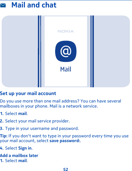  Mail and chatMailSet up your mail accountDo you use more than one mail address? You can have severalmailboxes in your phone. Mail is a network service.1. Select mail.2. Select your mail service provider.3. Type in your username and password.Tip: If you don&apos;t want to type in your password every time you useyour mail account, select save password:.4. Select Sign in.Add a mailbox later1. Select mail.52