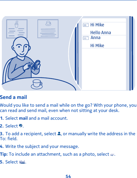 Hi MikeHello AnnaAnnaHi MikeSend a mailWould you like to send a mail while on the go? With your phone, youcan read and send mail, even when not sitting at your desk.1. Select mail and a mail account.2. Select  .3. To add a recipient, select  , or manually write the address in theTo: field.4. Write the subject and your message.Tip: To include an attachment, such as a photo, select  .5. Select  .54