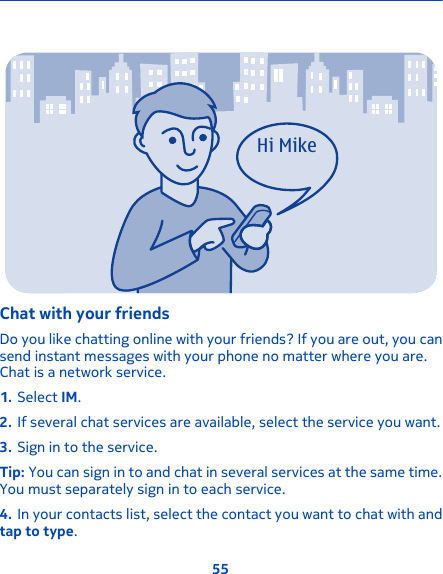 Hi MikeChat with your friendsDo you like chatting online with your friends? If you are out, you cansend instant messages with your phone no matter where you are.Chat is a network service.1. Select IM.2. If several chat services are available, select the service you want.3. Sign in to the service.Tip: You can sign in to and chat in several services at the same time.You must separately sign in to each service.4. In your contacts list, select the contact you want to chat with andtap to type.55