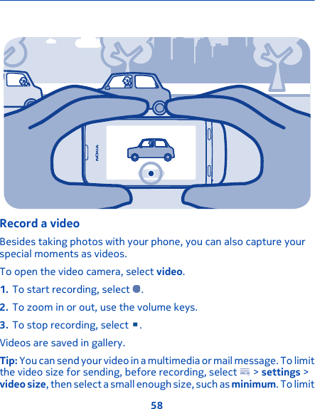 Record a videoBesides taking photos with your phone, you can also capture yourspecial moments as videos.To open the video camera, select video.1. To start recording, select  .2. To zoom in or out, use the volume keys.3. To stop recording, select  .Videos are saved in gallery.Tip: You can send your video in a multimedia or mail message. To limitthe video size for sending, before recording, select   &gt; settings &gt;video size, then select a small enough size, such as minimum. To limit58