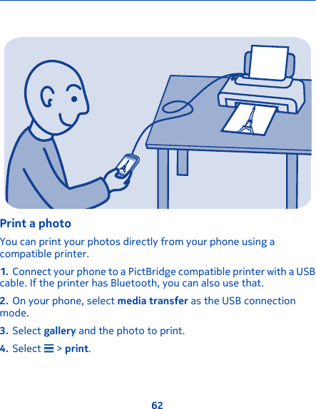 Print a photoYou can print your photos directly from your phone using acompatible printer.1. Connect your phone to a PictBridge compatible printer with a USBcable. If the printer has Bluetooth, you can also use that.2. On your phone, select media transfer as the USB connectionmode.3. Select gallery and the photo to print.4. Select   &gt; print.62