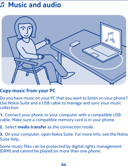 Music and audioCopy music from your PCDo you have music on your PC that you want to listen on your phone?Use Nokia Suite and a USB cable to manage and sync your musiccollection.1. Connect your phone to your computer with a compatible USBcable. Make sure a compatible memory card is in your phone.2. Select media transfer as the connection mode.3. On your computer, open Nokia Suite. For more info, see the NokiaSuite help.Some music files can be protected by digital rights management(DRM) and cannot be played on more than one phone.64