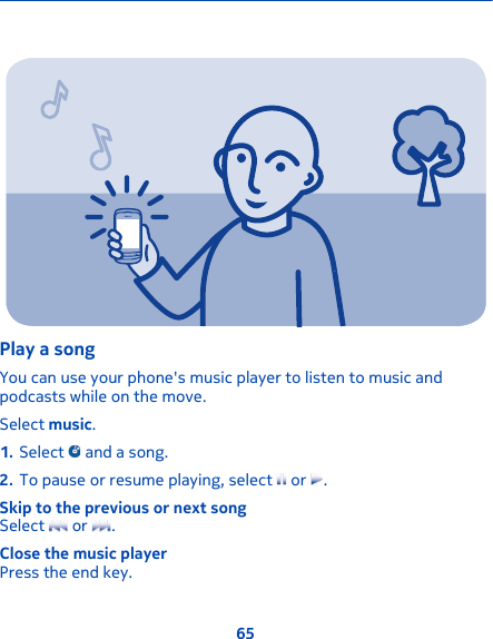 Play a songYou can use your phone&apos;s music player to listen to music andpodcasts while on the move.Select music.1. Select   and a song.2. To pause or resume playing, select   or  .Skip to the previous or next songSelect   or  .Close the music playerPress the end key.65