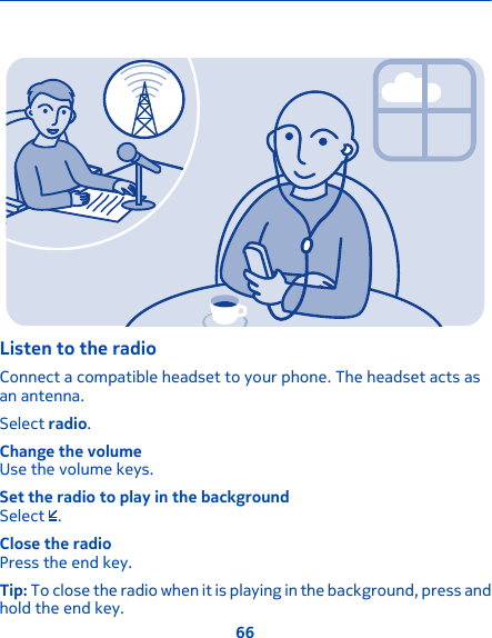 Listen to the radioConnect a compatible headset to your phone. The headset acts asan antenna.Select radio.Change the volumeUse the volume keys.Set the radio to play in the backgroundSelect  .Close the radioPress the end key.Tip: To close the radio when it is playing in the background, press andhold the end key.66