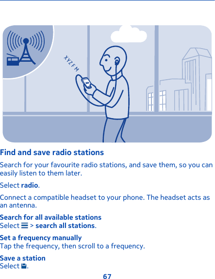 XYZ FMFind and save radio stationsSearch for your favourite radio stations, and save them, so you caneasily listen to them later.Select radio.Connect a compatible headset to your phone. The headset acts asan antenna.Search for all available stationsSelect   &gt; search all stations.Set a frequency manuallyTap the frequency, then scroll to a frequency.Save a stationSelect  .67