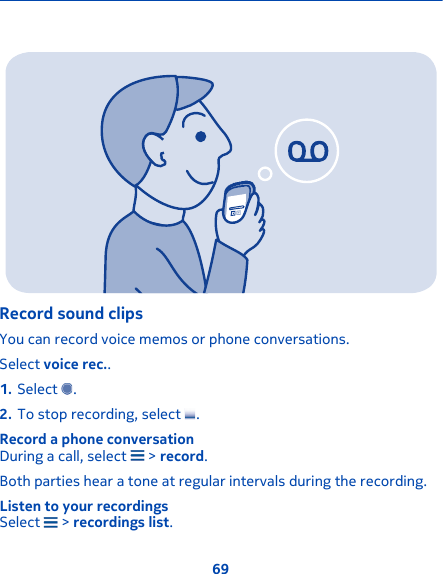 Record sound clipsYou can record voice memos or phone conversations.Select voice rec..1. Select  .2. To stop recording, select  .Record a phone conversationDuring a call, select   &gt; record.Both parties hear a tone at regular intervals during the recording.Listen to your recordingsSelect   &gt; recordings list.69