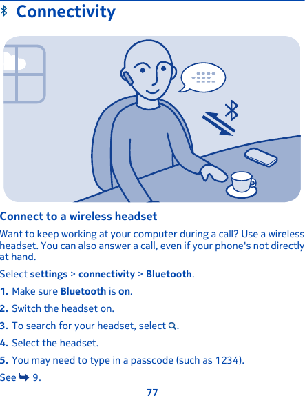 ConnectivityConnect to a wireless headsetWant to keep working at your computer during a call? Use a wirelessheadset. You can also answer a call, even if your phone&apos;s not directlyat hand.Select settings &gt; connectivity &gt; Bluetooth.1. Make sure Bluetooth is on.2. Switch the headset on.3. To search for your headset, select  .4. Select the headset.5. You may need to type in a passcode (such as 1234).See   9.77