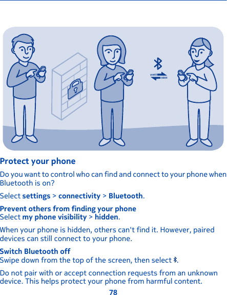 Protect your phoneDo you want to control who can find and connect to your phone whenBluetooth is on?Select settings &gt; connectivity &gt; Bluetooth.Prevent others from finding your phoneSelect my phone visibility &gt; hidden.When your phone is hidden, others can&apos;t find it. However, paireddevices can still connect to your phone.Switch Bluetooth offSwipe down from the top of the screen, then select  .Do not pair with or accept connection requests from an unknowndevice. This helps protect your phone from harmful content.78