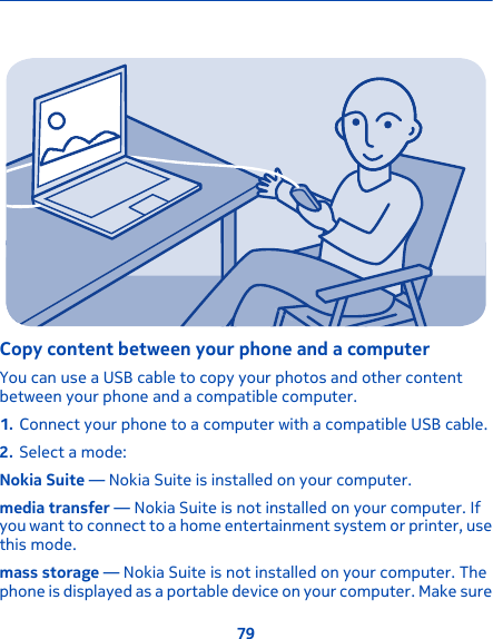 Copy content between your phone and a computerYou can use a USB cable to copy your photos and other contentbetween your phone and a compatible computer.1. Connect your phone to a computer with a compatible USB cable.2. Select a mode:Nokia Suite — Nokia Suite is installed on your computer.media transfer — Nokia Suite is not installed on your computer. Ifyou want to connect to a home entertainment system or printer, usethis mode.mass storage — Nokia Suite is not installed on your computer. Thephone is displayed as a portable device on your computer. Make sure79