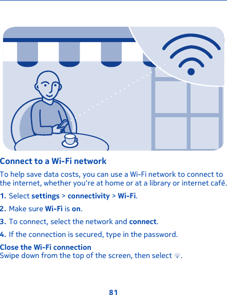 Connect to a Wi-Fi network To help save data costs, you can use a Wi-Fi network to connect tothe internet, whether you&apos;re at home or at a library or internet café.1. Select settings &gt; connectivity &gt; Wi-Fi.2. Make sure Wi-Fi is on.3. To connect, select the network and connect.4. If the connection is secured, type in the password.Close the Wi-Fi connectionSwipe down from the top of the screen, then select  .81