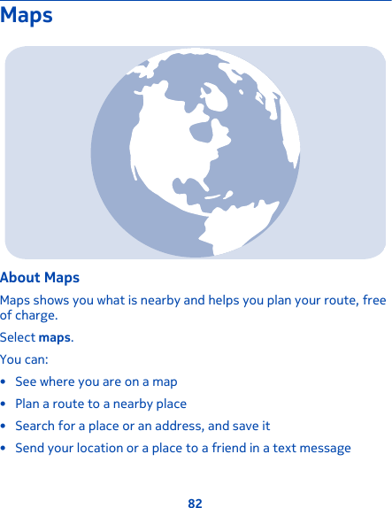 MapsAbout MapsMaps shows you what is nearby and helps you plan your route, freeof charge.Select maps.You can:• See where you are on a map• Plan a route to a nearby place• Search for a place or an address, and save it• Send your location or a place to a friend in a text message82
